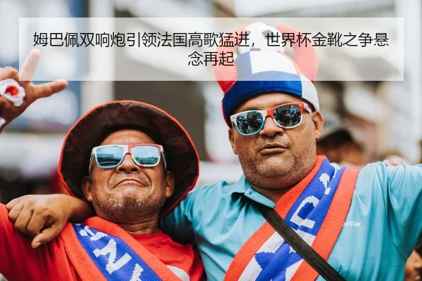 姆巴佩双响炮引领法国高歌猛进，世界杯金靴之争悬念再起