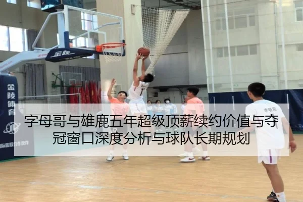 字母哥与雄鹿五年超级顶薪续约价值与夺冠窗口深度分析与球队长期规划